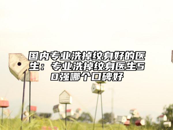 国内专业洗掉纹身好的医生：专业洗掉纹身医生50强哪个口碑好