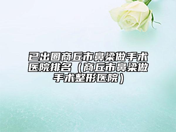 已出圈商丘市鼻梁做手术医院排名（商丘市鼻梁做手术整形医院）
