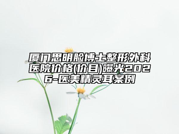 厦门思明脸博士整形外科医院价格(价目)曝光2026-医美精灵耳案例