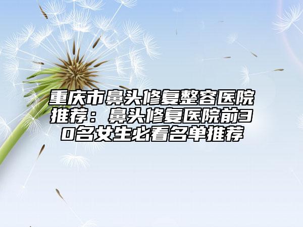 重庆市鼻头修复整容医院推荐：鼻头修复医院前30名女生必看名单推荐