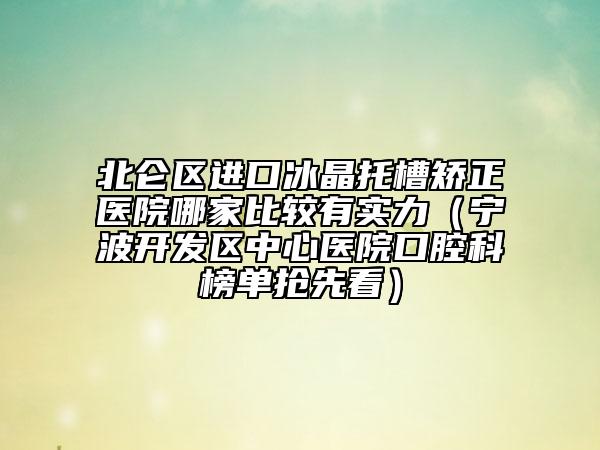 北仑区进口冰晶托槽矫正医院哪家比较有实力（宁波开发区中心医院口腔科榜单抢先看）