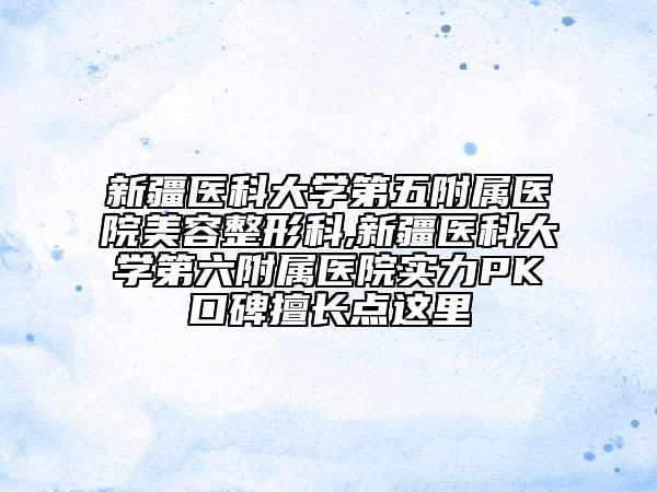 新疆医科大学第五附属医院美容整形科,新疆医科大学第六附属医院实力PK口碑擅长点这里