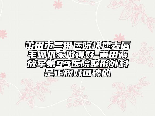 莆田市三甲医院快速去唇毛哪几家做得好-莆田解放军第95医院整形外科是正规好口碑的