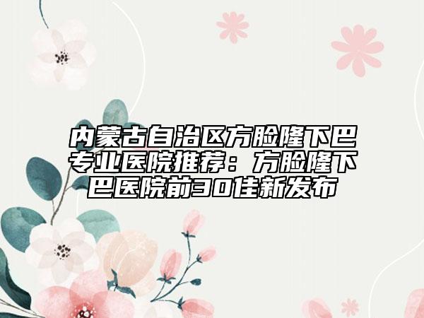 内蒙古自治区方脸隆下巴专业医院推荐：方脸隆下巴医院前30佳新发布