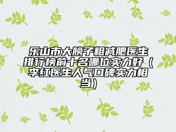 乐山市大膀子粗减肥医生排行榜前十名哪位实力好（李红医生人气口碑实力相当）