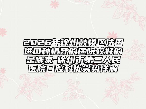 2026年徐州鼓楼区法国进口种植牙的医院较好的是哪家-徐州市第三人民医院口腔科优劣势详解