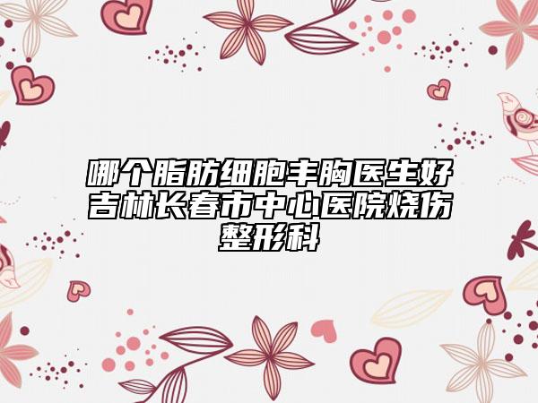 哪个脂肪细胞丰胸医生好吉林长春市中心医院烧伤整形科