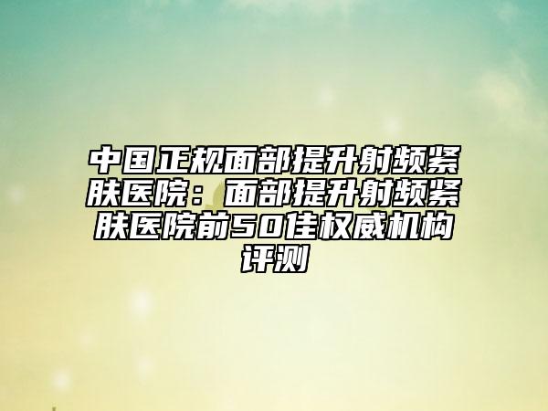 中国正规面部提升射频紧肤医院：面部提升射频紧肤医院前50佳权威机构评测