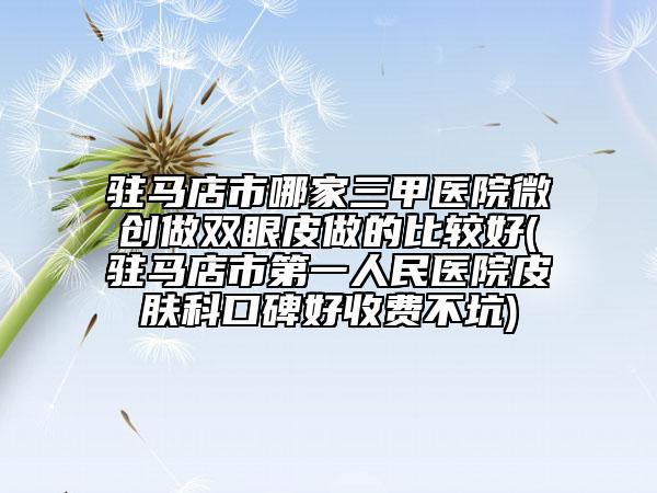 驻马店市哪家三甲医院微创做双眼皮做的比较好(驻马店市第一人民医院皮肤科口碑好收费不坑)