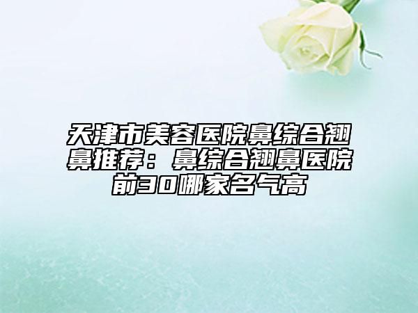 天津市美容医院鼻综合翘鼻推荐：鼻综合翘鼻医院前30哪家名气高
