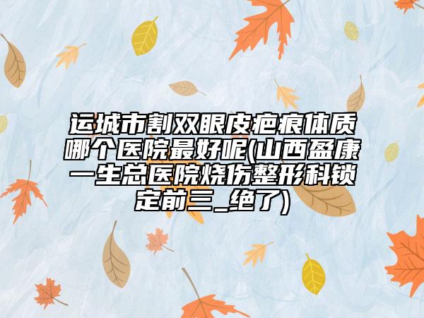 运城市割双眼皮疤痕体质哪个医院最好呢(山西盈康一生总医院烧伤整形科锁定前三_绝了)