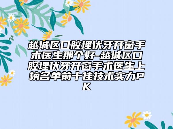 越城区口腔埋伏牙开窗手术医生那个好-越城区口腔埋伏牙开窗手术医生上榜名单前十佳技术实力PK