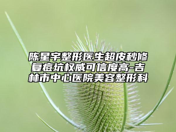 陈星宇整形医生超皮秒修复痘坑权威可信度高-吉林市中心医院美容整形科