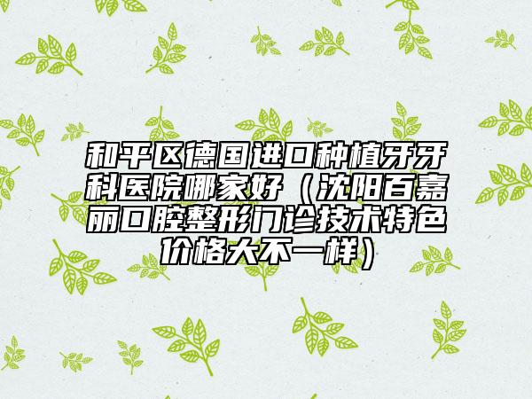 和平区德国进口种植牙牙科医院哪家好（沈阳百嘉丽口腔整形门诊技术特色价格大不一样）