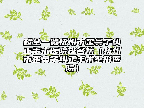 超全一览抚州市歪鼻子纠正手术医院排名榜（抚州市歪鼻子纠正手术整形医院）