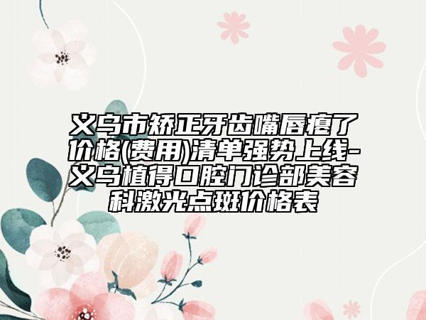 义乌市矫正牙齿嘴唇瘪了价格(费用)清单强势上线-义乌植得口腔门诊部美容科激光点斑价格表