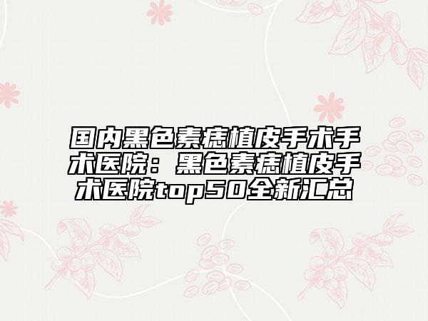 国内黑色素痣植皮手术手术医院：黑色素痣植皮手术医院top50全新汇总