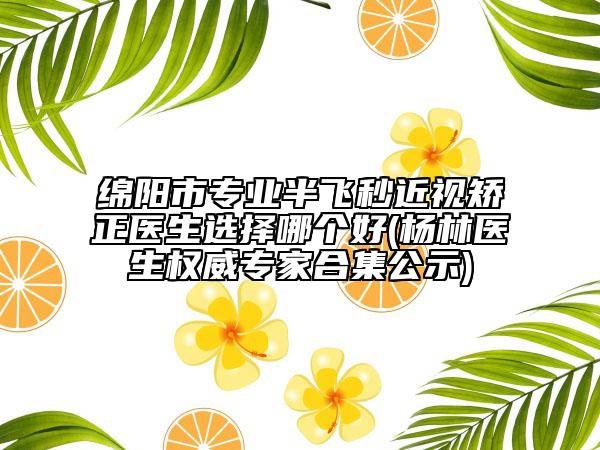 绵阳市专业半飞秒近视矫正医生选择哪个好(杨林医生权威专家合集公示)
