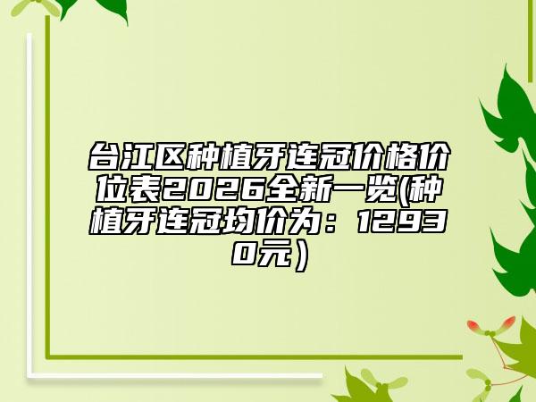 台江区种植牙连冠价格价位表2026全新一览(种植牙连冠均价为：12930元）