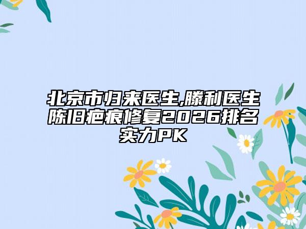 北京市归来医生,滕利医生陈旧疤痕修复2026排名实力PK
