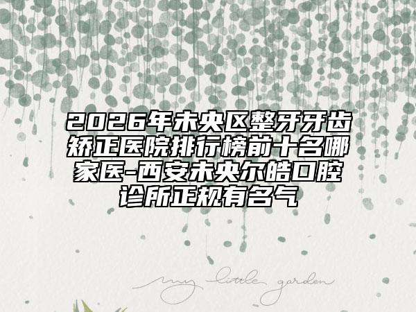 2026年未央区整牙牙齿矫正医院排行榜前十名哪家医-西安未央尔皓口腔诊所正规有名气