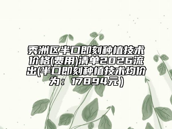 秀洲区半口即刻种植技术价格(费用)清单2026流出(半口即刻种植技术均价为：17894元）