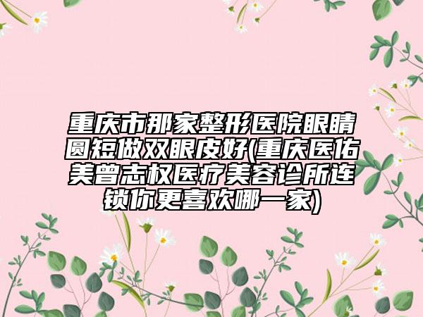 重庆市那家整形医院眼睛圆短做双眼皮好(重庆医佑美曾志权医疗美容诊所连锁你更喜欢哪一家)
