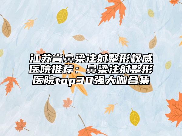 江苏省鼻梁注射整形权威医院推荐：鼻梁注射整形医院top30强大咖合集