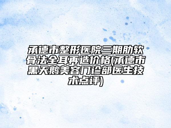 承德市整形医院三期肋软骨法全耳再造价格(承德市黑天鹅美容门诊部医生技术点评)
