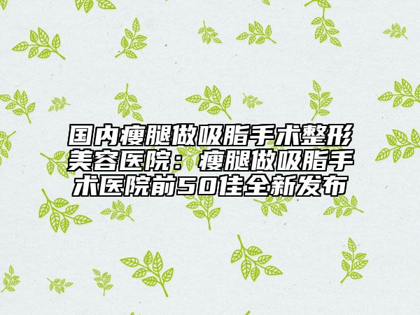 国内瘦腿做吸脂手术整形美容医院：瘦腿做吸脂手术医院前50佳全新发布