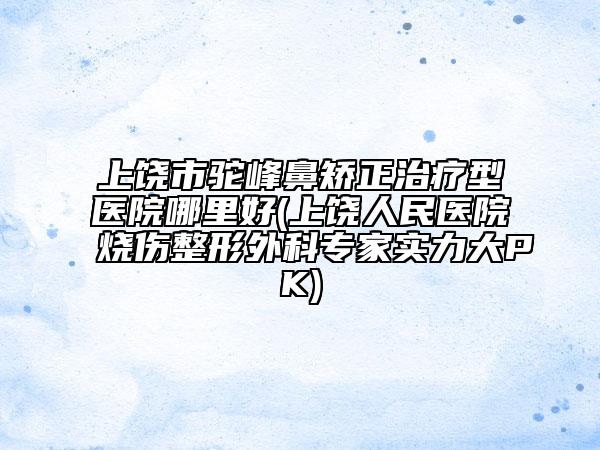 上饶市驼峰鼻矫正治疗型医院哪里好(上饶人民医院烧伤整形外科专家实力大PK)