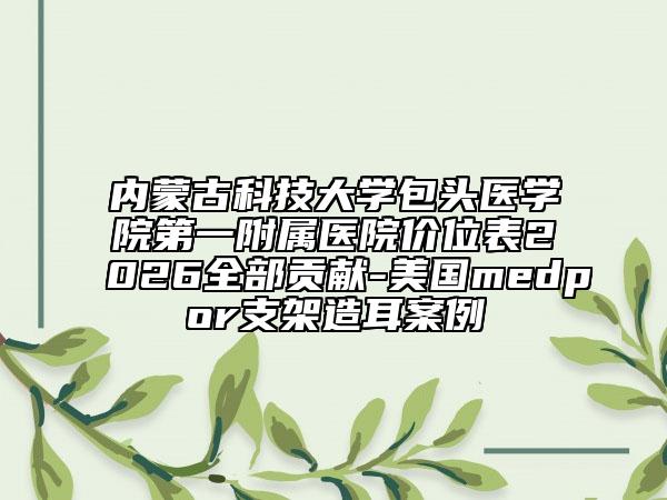 内蒙古科技大学包头医学院第一附属医院价位表2026全部贡献-美国medpor支架造耳案例