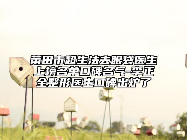 莆田市超生法去眼袋医生上榜名单口碑名气-李正全整形医生口碑出炉了