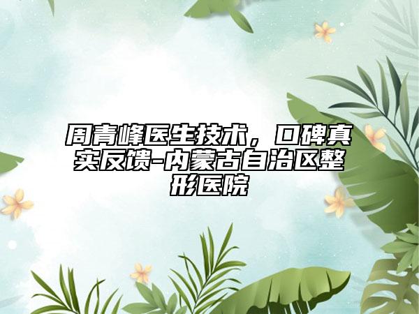 周青峰医生技术，口碑真实反馈-内蒙古自治区整形医院