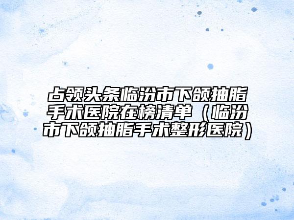 占领头条临汾市下颌抽脂手术医院在榜清单（临汾市下颌抽脂手术整形医院）
