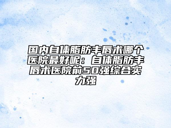 国内自体脂肪丰唇术哪个医院最好呢：自体脂肪丰唇术医院前50强综合实力强