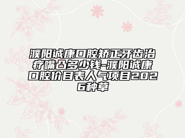 濮阳诚康口腔矫正牙齿治疗嘴凸多少钱-濮阳诚康口腔价目表人气项目2026种草