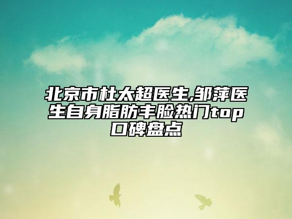 北京市杜太超医生,邹萍医生自身脂肪丰脸热门top口碑盘点