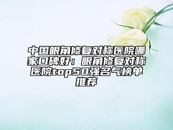 中国眼角修复对称医院哪家口碑好：眼角修复对称医院top50强名气榜单推荐