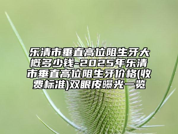 乐清市垂直高位阻生牙大概多少钱-2025年乐清市垂直高位阻生牙价格(收费标准)双眼皮曝光一览
