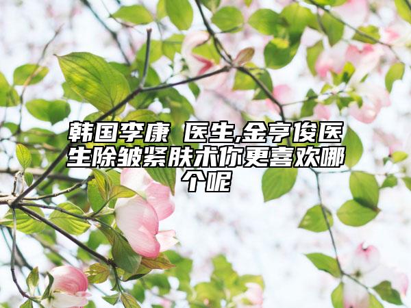 韩国李康凖医生,金亨俊医生除皱紧肤术你更喜欢哪个呢