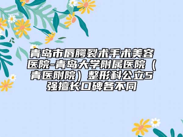 青岛市唇腭裂术手术美容医院-青岛大学附属医院（青医附院）整形科公立5强擅长口碑各不同