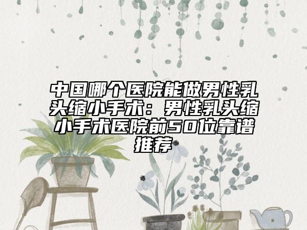 中国哪个医院能做男性乳头缩小手术：男性乳头缩小手术医院前50位靠谱推荐