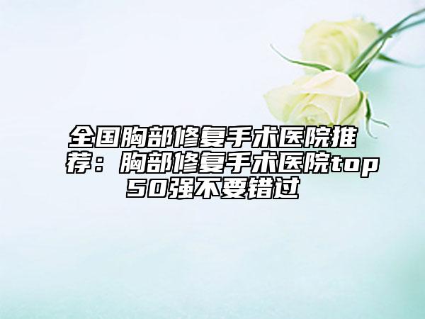 全国胸部修复手术医院推荐：胸部修复手术医院top50强不要错过