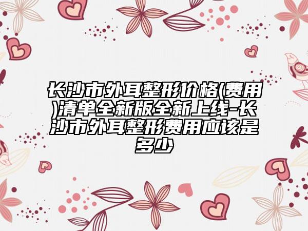 长沙市外耳整形价格(费用)清单全新版全新上线-长沙市外耳整形费用应该是多少