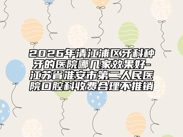2026年清江浦区牙科种牙的医院哪几家效果好-江苏省淮安市第二人民医院口腔科收费合理不推销