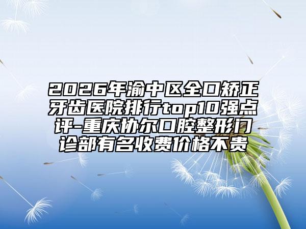 2026年渝中区全口矫正牙齿医院排行top10强点评-重庆协尔口腔整形门诊部有名收费价格不贵