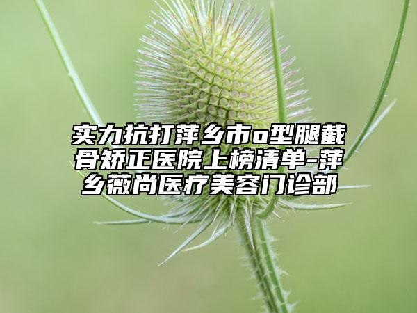 实力抗打萍乡市o型腿截骨矫正医院上榜清单-萍乡薇尚医疗美容门诊部
