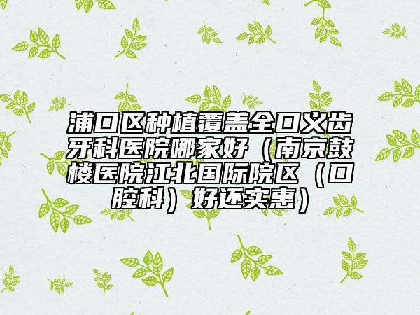 浦口区种植覆盖全口义齿牙科医院哪家好（南京鼓楼医院江北国际院区（口腔科）好还实惠）
