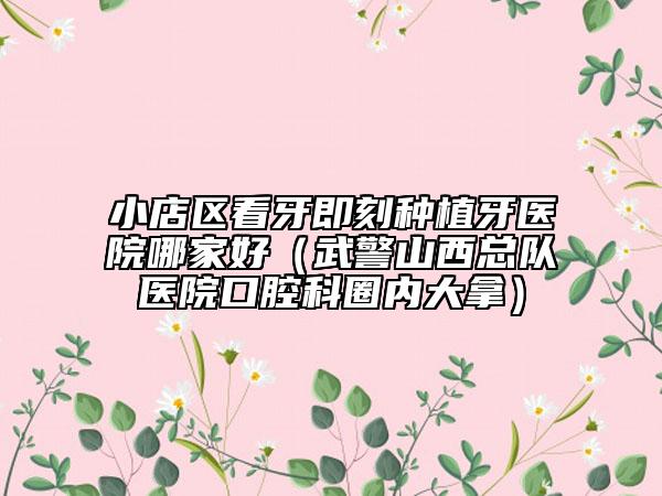 小店区看牙即刻种植牙医院哪家好（武警山西总队医院口腔科圈内大拿）